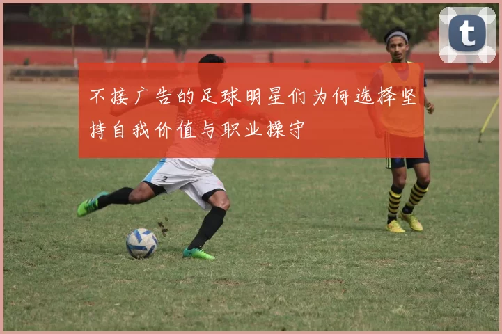 不接广告的足球明星们为何选择坚持自我价值与职业操守