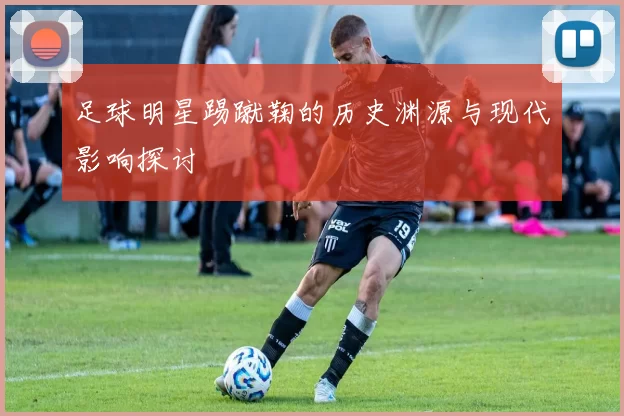足球明星踢蹴鞠的历史渊源与现代影响探讨