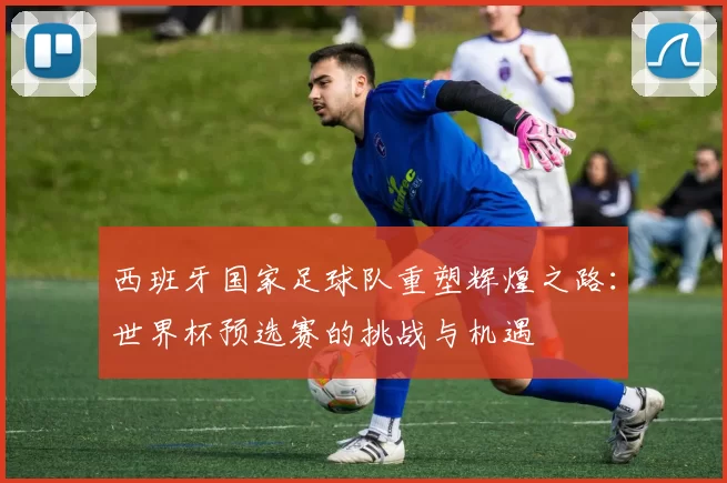 西班牙国家足球队重塑辉煌之路：世界杯预选赛的挑战与机遇