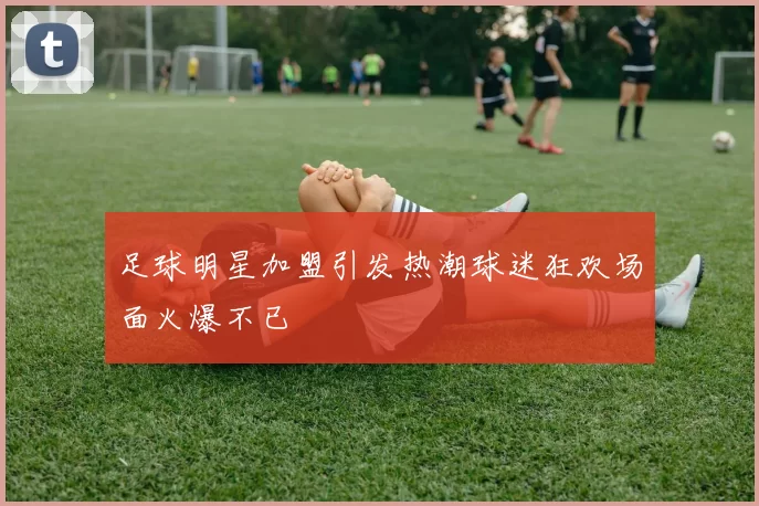 足球明星加盟引发热潮球迷狂欢场面火爆不已