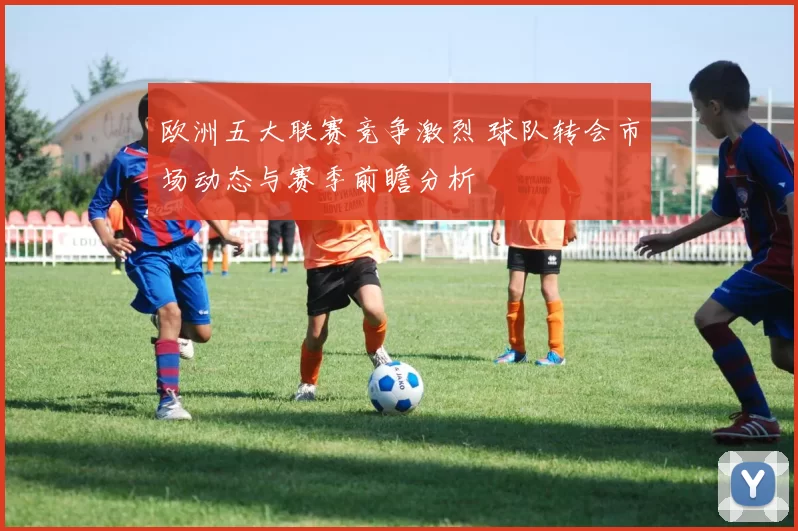 欧洲五大联赛竞争激烈 球队转会市场动态与赛季前瞻分析