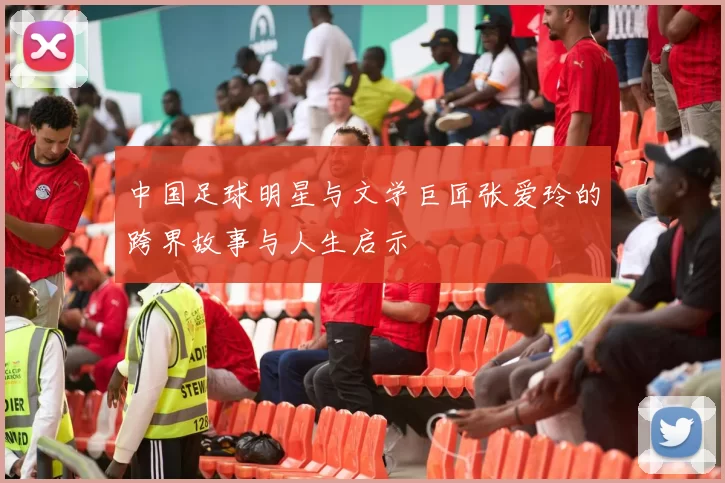 中国足球明星与文学巨匠张爱玲的跨界故事与人生启示