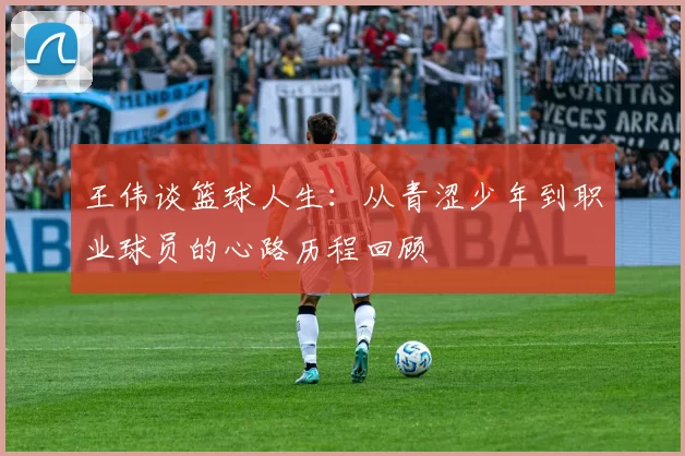 王伟谈篮球人生：从青涩少年到职业球员的心路历程回顾