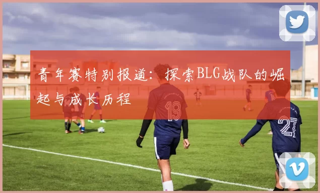 青年赛特别报道：探索BLG战队的崛起与成长历程