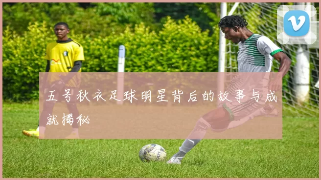 五号秋衣足球明星背后的故事与成就揭秘