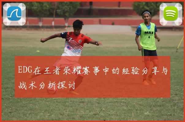 EDG在王者荣耀赛事中的经验分享与战术分析探讨