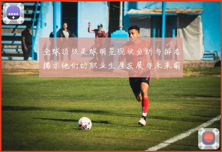 全球顶级足球明星现状分析与排名揭示他们的职业生涯发展与未来前景