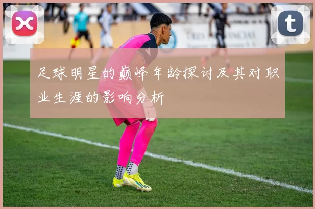 足球明星的巅峰年龄探讨及其对职业生涯的影响分析