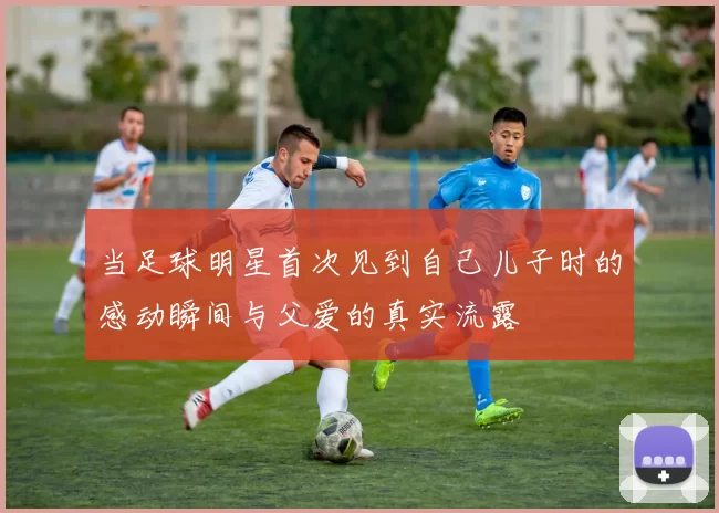 当足球明星首次见到自己儿子时的感动瞬间与父爱的真实流露