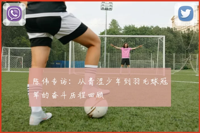 陈伟专访：从青涩少年到羽毛球冠军的奋斗历程回顾
