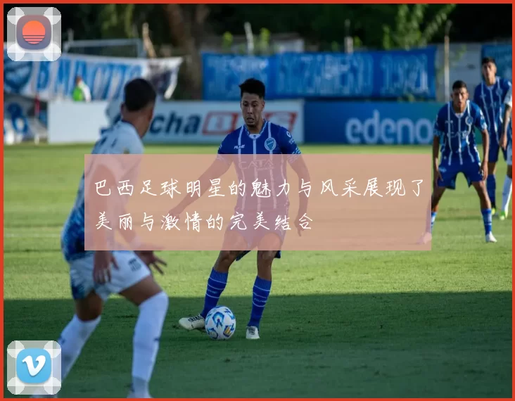 巴西足球明星的魅力与风采展现了美丽与激情的完美结合