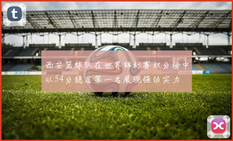西安篮球队在世界锦标赛积分榜中以54分稳居第一名展现强劲实力