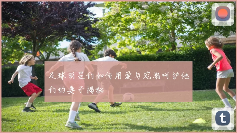 足球明星们如何用爱与宠溺呵护他们的妻子揭秘
