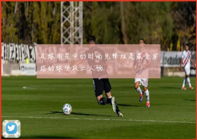 足球明星中的时尚先锋谁是最会穿搭的球场风云人物