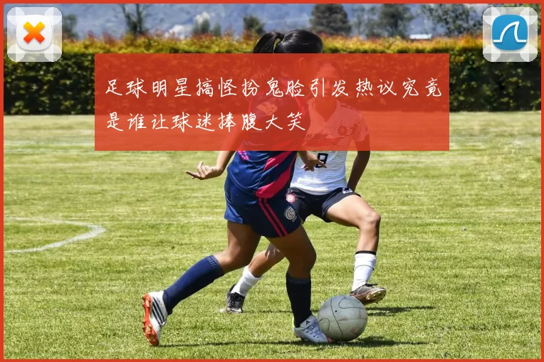 足球明星搞怪扮鬼脸引发热议究竟是谁让球迷捧腹大笑