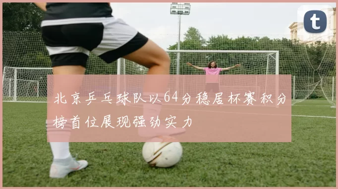 北京乒乓球队以64分稳居杯赛积分榜首位展现强劲实力