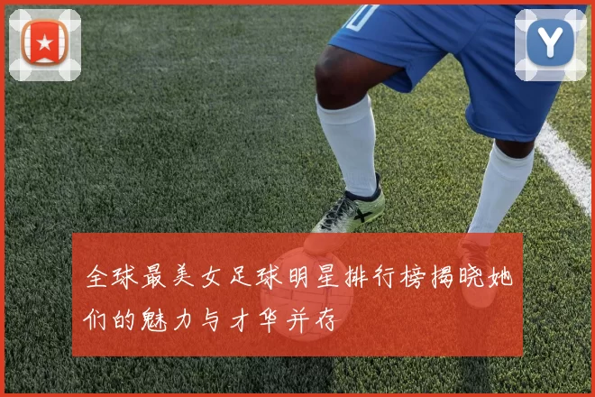 全球最美女足球明星排行榜揭晓她们的魅力与才华并存