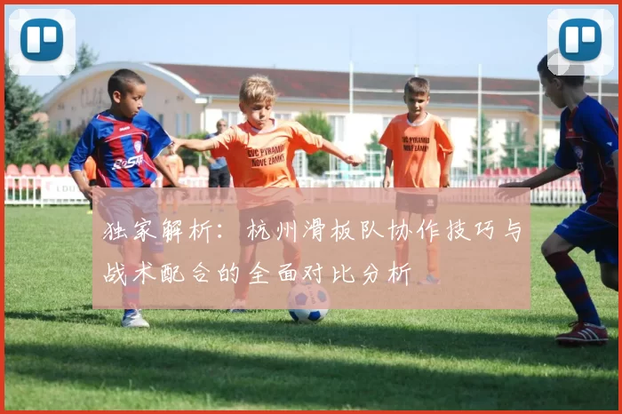 独家解析：杭州滑板队协作技巧与战术配合的全面对比分析
