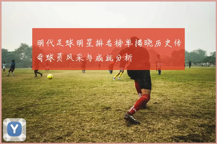 明代足球明星排名榜单揭晓历史传奇球员风采与成就分析