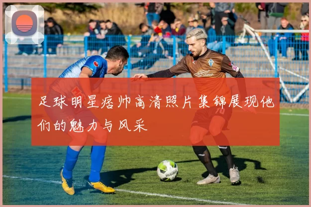 足球明星痞帅高清照片集锦展现他们的魅力与风采