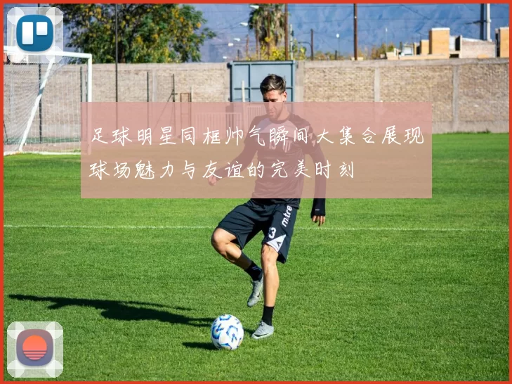 足球明星同框帅气瞬间大集合展现球场魅力与友谊的完美时刻