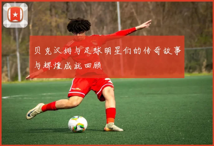 贝克汉姆与足球明星们的传奇故事与辉煌成就回顾