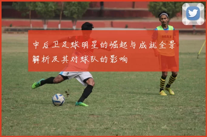 中后卫足球明星的崛起与成就全景解析及其对球队的影响