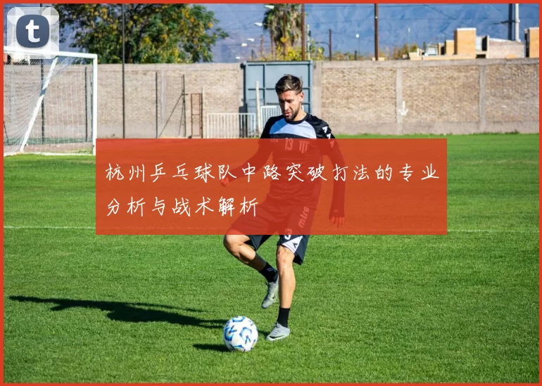 杭州乒乓球队中路突破打法的专业分析与战术解析
