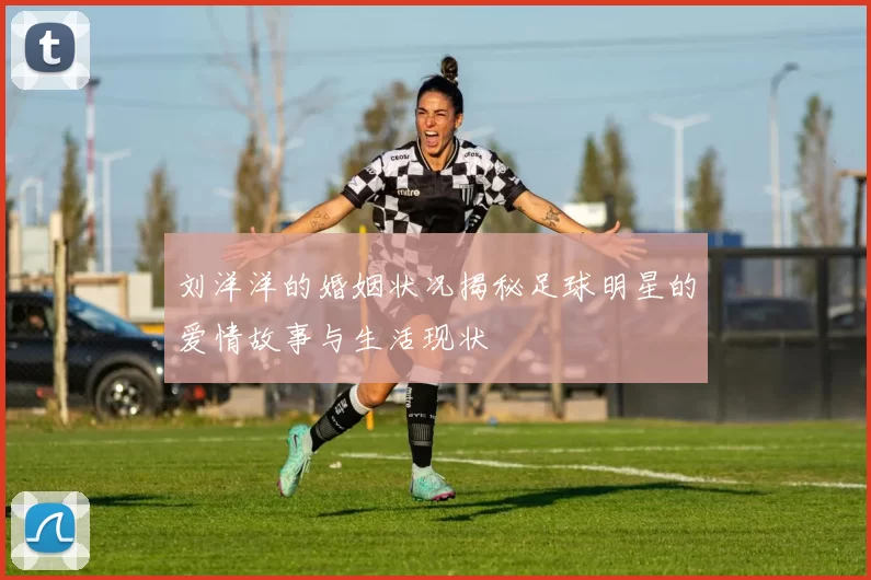 刘洋洋的婚姻状况揭秘足球明星的爱情故事与生活现状