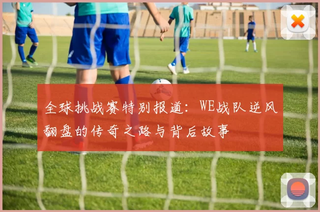 全球挑战赛特别报道：WE战队逆风翻盘的传奇之路与背后故事
