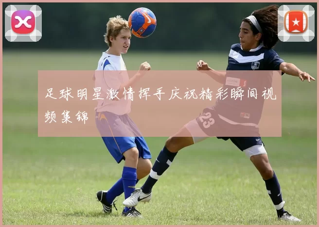 足球明星激情挥手庆祝精彩瞬间视频集锦