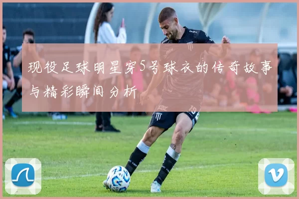 现役足球明星穿5号球衣的传奇故事与精彩瞬间分析