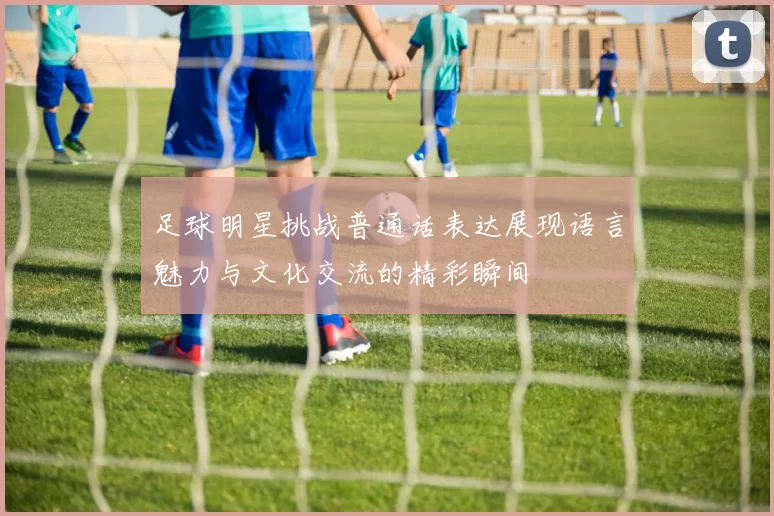 足球明星挑战普通话表达展现语言魅力与文化交流的精彩瞬间