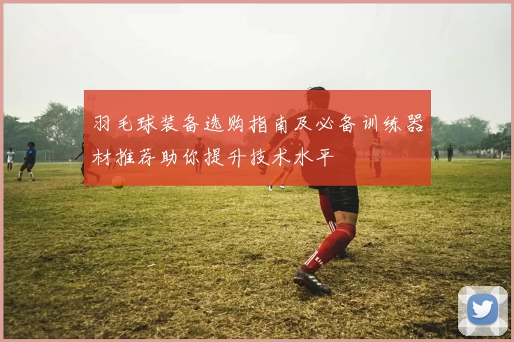 羽毛球装备选购指南及必备训练器材推荐助你提升技术水平