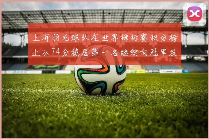 上海羽毛球队在世界锦标赛积分榜上以74分稳居第一名继续向冠军发起冲击