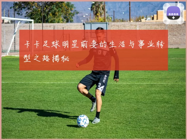 卡卡足球明星前妻的生活与事业转型之路揭秘