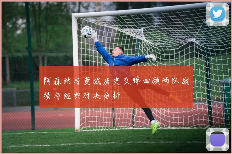阿森纳与曼城历史交锋回顾两队战绩与经典对决分析