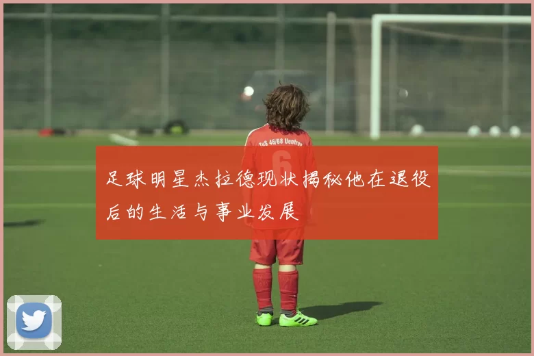 足球明星杰拉德现状揭秘他在退役后的生活与事业发展