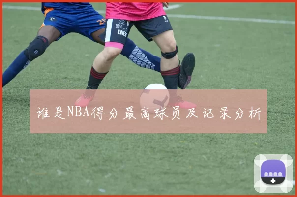 谁是NBA得分最高球员及记录分析