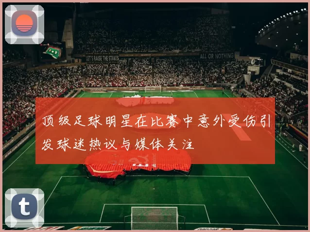 顶级足球明星在比赛中意外受伤引发球迷热议与媒体关注
