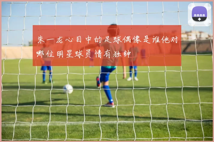 朱一龙心目中的足球偶像是谁他对哪位明星球员情有独钟