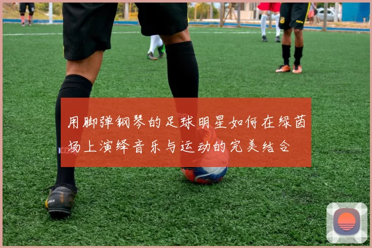 用脚弹钢琴的足球明星如何在绿茵场上演绎音乐与运动的完美结合