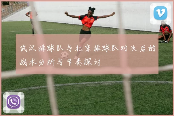 武汉排球队与北京排球队对决后的战术分析与节奏探讨