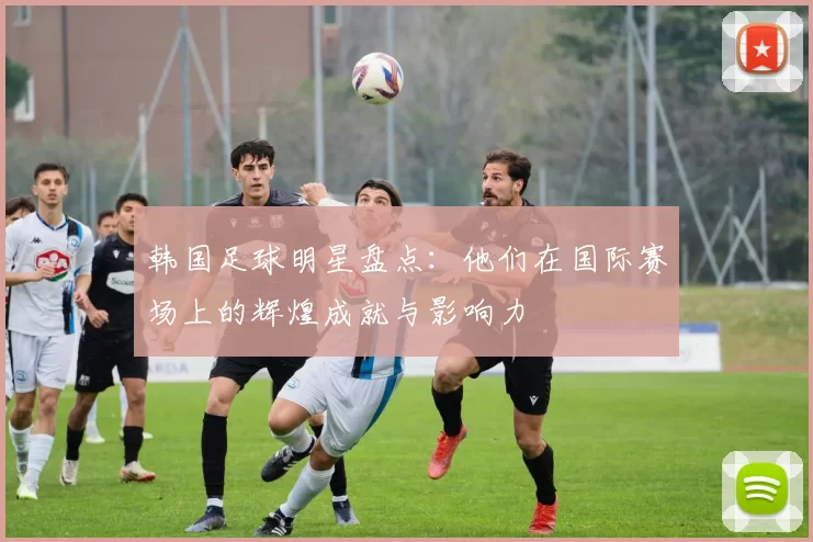 韩国足球明星盘点：他们在国际赛场上的辉煌成就与影响力