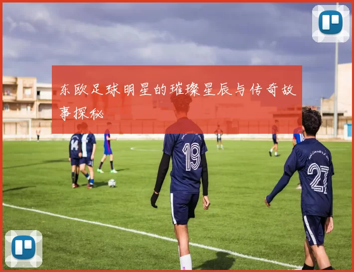 东欧足球明星的璀璨星辰与传奇故事探秘