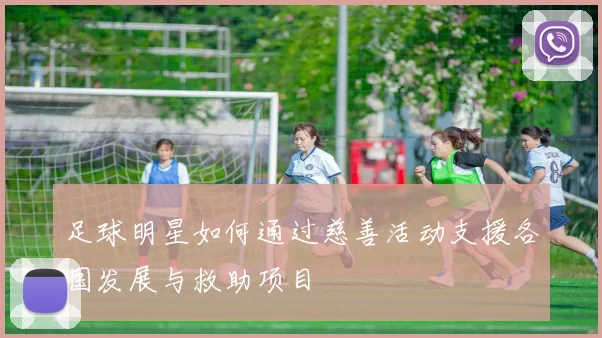 足球明星如何通过慈善活动支援各国发展与救助项目
