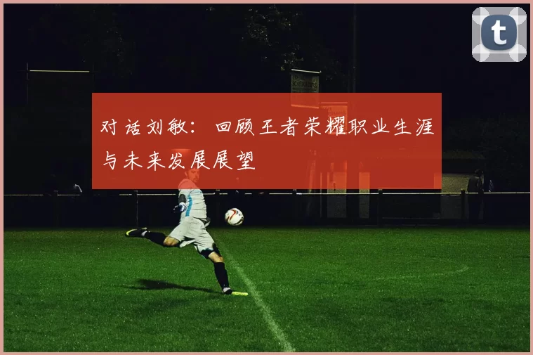 对话刘敏：回顾王者荣耀职业生涯与未来发展展望