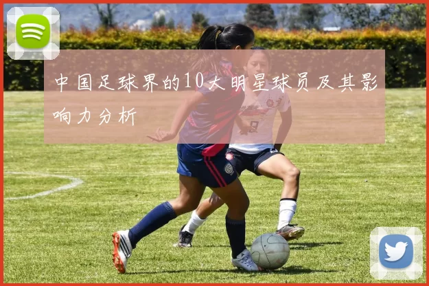 中国足球界的10大明星球员及其影响力分析