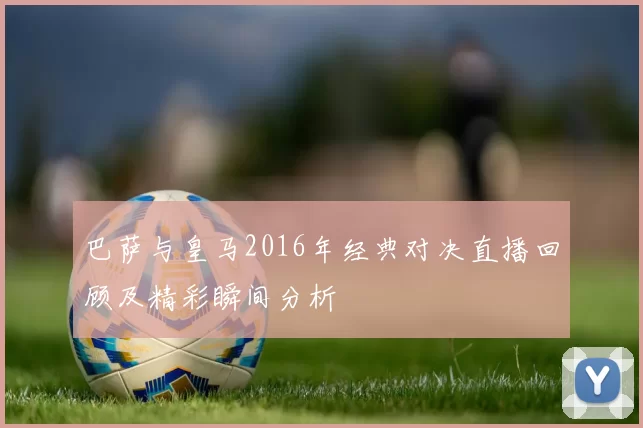 巴萨与皇马2016年经典对决直播回顾及精彩瞬间分析