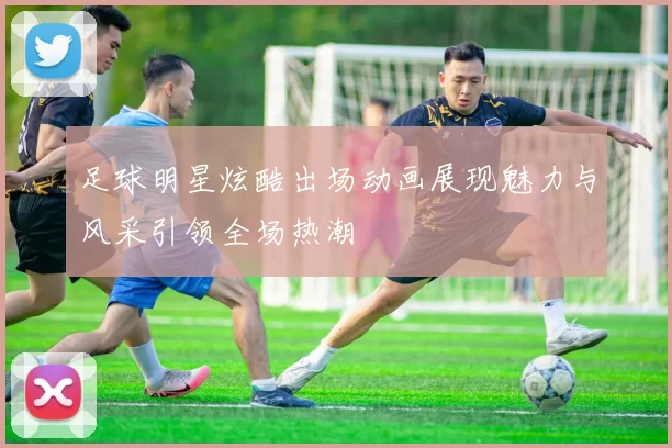 足球明星炫酷出场动画展现魅力与风采引领全场热潮